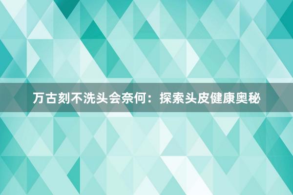 万古刻不洗头会奈何：探索头皮健康奥秘