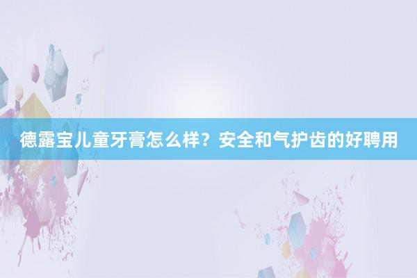 德露宝儿童牙膏怎么样？安全和气护齿的好聘用
